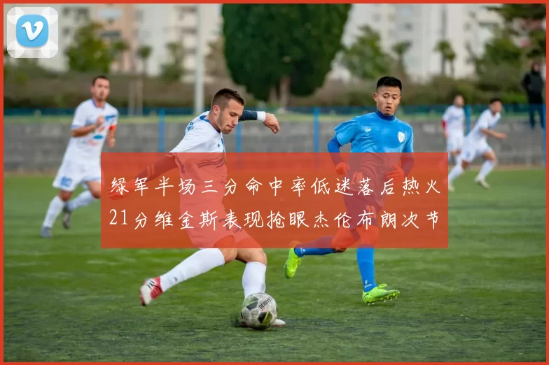 绿军半场三分命中率低迷落后热火21分维金斯表现抢眼杰伦布朗次节独得15分