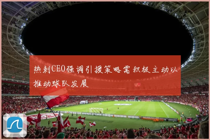 热刺CEO强调引援策略需积极主动以推动球队发展