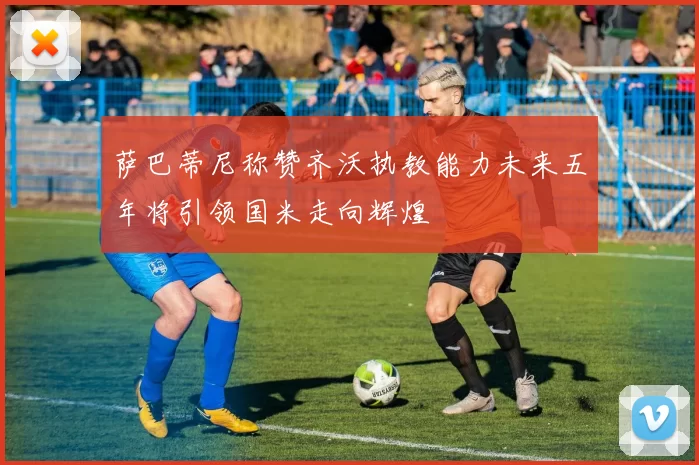 萨巴蒂尼称赞齐沃执教能力未来五年将引领国米走向辉煌
