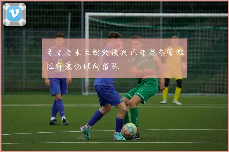奇克与米兰续约谈判已开启尽管维拉有意仍倾向留队