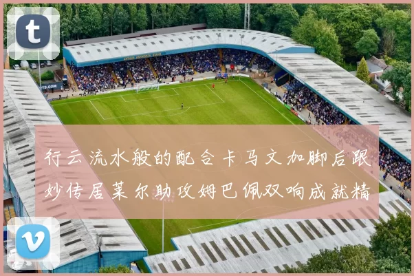 行云流水般的配合卡马文加脚后跟妙传居莱尔助攻姆巴佩双响成就精彩瞬间
