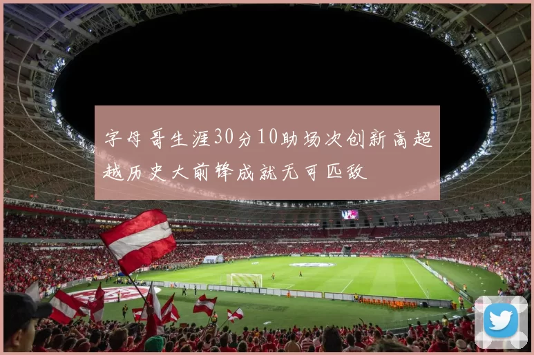 字母哥生涯30分10助场次创新高超越历史大前锋成就无可匹敌